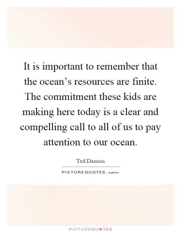 It is important to remember that the ocean's resources are finite. The commitment these kids are making here today is a clear and compelling call to all of us to pay attention to our ocean Picture Quote #1