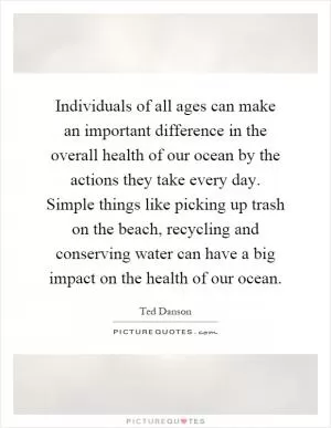 Individuals of all ages can make an important difference in the overall health of our ocean by the actions they take every day. Simple things like picking up trash on the beach, recycling and conserving water can have a big impact on the health of our ocean Picture Quote #1