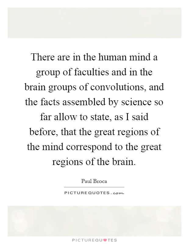 There are in the human mind a group of faculties and in the brain groups of convolutions, and the facts assembled by science so far allow to state, as I said before, that the great regions of the mind correspond to the great regions of the brain Picture Quote #1