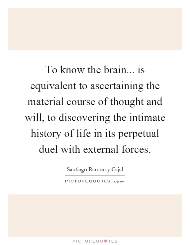 To know the brain... is equivalent to ascertaining the material course of thought and will, to discovering the intimate history of life in its perpetual duel with external forces Picture Quote #1