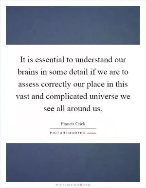 It is essential to understand our brains in some detail if we are to assess correctly our place in this vast and complicated universe we see all around us Picture Quote #1