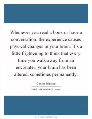 Whenever you read a book or have a conversation, the experience causes physical changes in your brain. It’s a little frightening to think that every time you walk away from an encounter, your brain has been altered, sometimes permanently Picture Quote #1