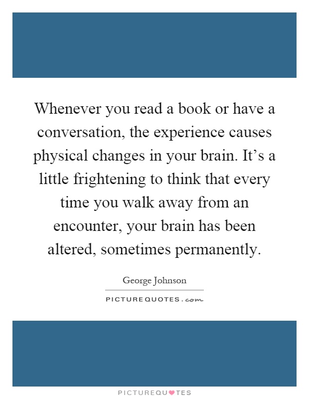 Whenever you read a book or have a conversation, the experience causes physical changes in your brain. It's a little frightening to think that every time you walk away from an encounter, your brain has been altered, sometimes permanently Picture Quote #1