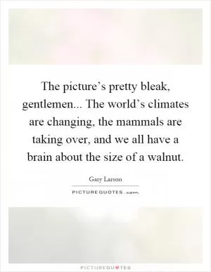 The picture’s pretty bleak, gentlemen... The world’s climates are changing, the mammals are taking over, and we all have a brain about the size of a walnut Picture Quote #1