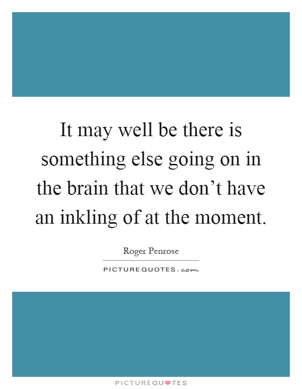 It may well be there is something else going on in the brain that we don't have an inkling of at the moment Picture Quote #1