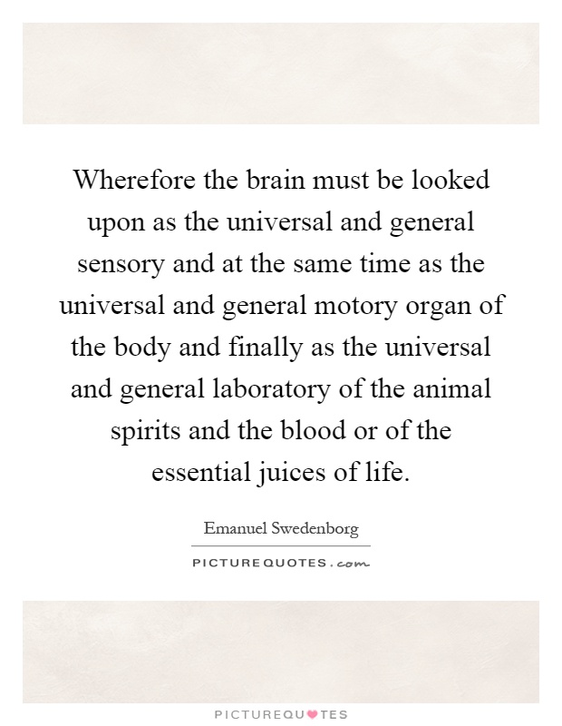 Wherefore the brain must be looked upon as the universal and general sensory and at the same time as the universal and general motory organ of the body and finally as the universal and general laboratory of the animal spirits and the blood or of the essential juices of life Picture Quote #1