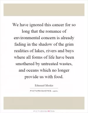 We have ignored this cancer for so long that the romance of environmental concern is already fading in the shadow of the grim realities of lakes, rivers and bays where all forms of life have been smothered by untreated wastes, and oceans which no longer provide us with food Picture Quote #1