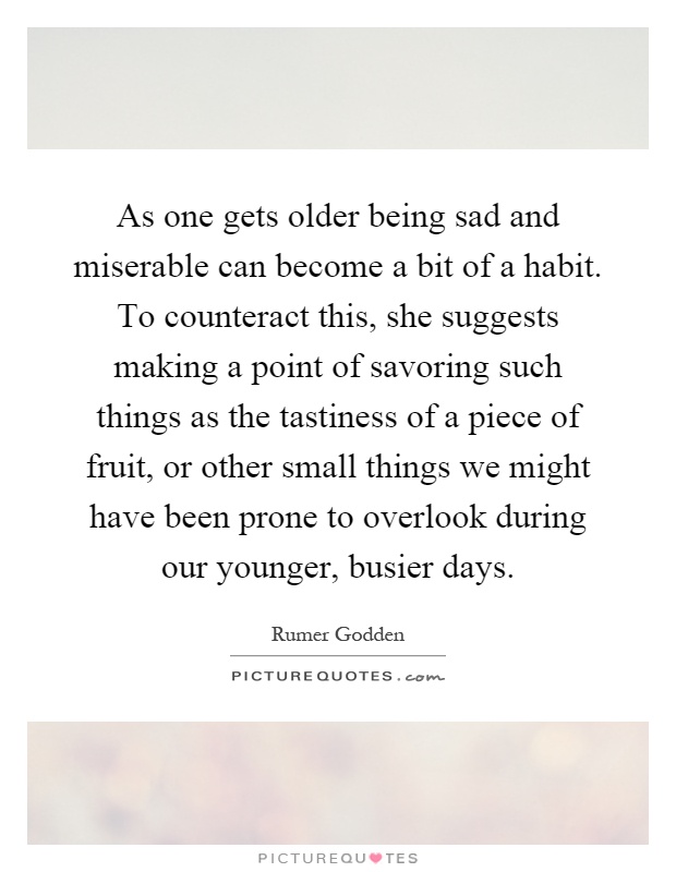 As one gets older being sad and miserable can become a bit of a habit. To counteract this, she suggests making a point of savoring such things as the tastiness of a piece of fruit, or other small things we might have been prone to overlook during our younger, busier days Picture Quote #1