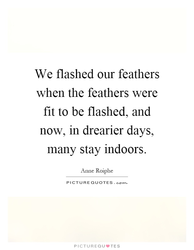 We flashed our feathers when the feathers were fit to be flashed, and now, in drearier days, many stay indoors Picture Quote #1