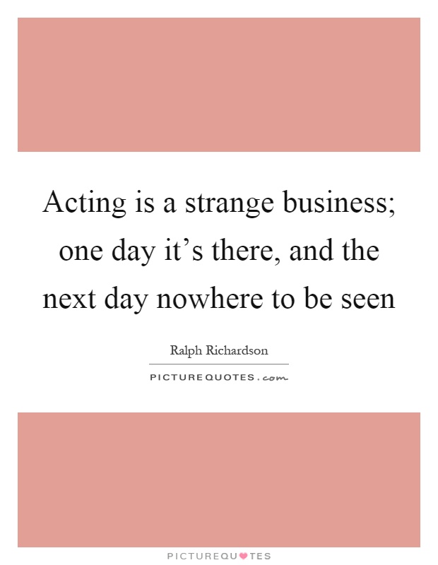 Acting is a strange business; one day it's there, and the next day nowhere to be seen Picture Quote #1