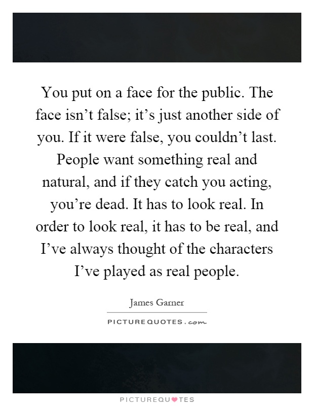You put on a face for the public. The face isn't false; it's just another side of you. If it were false, you couldn't last. People want something real and natural, and if they catch you acting, you're dead. It has to look real. In order to look real, it has to be real, and I've always thought of the characters I've played as real people Picture Quote #1