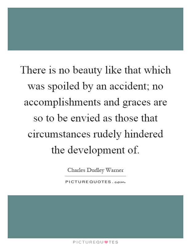 There is no beauty like that which was spoiled by an accident; no accomplishments and graces are so to be envied as those that circumstances rudely hindered the development of Picture Quote #1