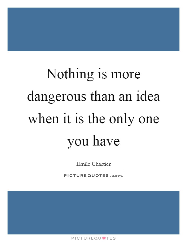 Nothing is more dangerous than an idea when it is the only one ...
