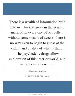 There is a wealth of information built into us... tucked away in the genetic material in every one of our cells... without some means of access, there is no way even to begin to guess at the extent and quality of what is there. The psychedelic drugs allow exploration of this interior world, and insights into its nature Picture Quote #1
