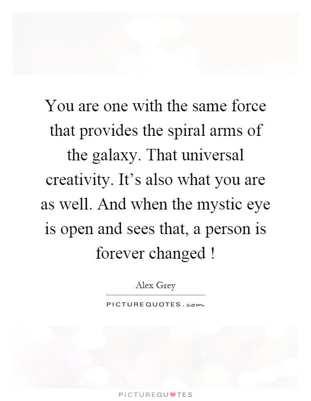 You are one with the same force that provides the spiral arms of the galaxy. That universal creativity. It's also what you are as well. And when the mystic eye is open and sees that, a person is forever changed! Picture Quote #1