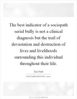 The best indicator of a sociopath serial bully is not a clinical diagnosis but the trail of devastation and destruction of lives and livelihoods surrounding this individual throughout their life Picture Quote #1