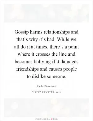 Gossip harms relationships and that’s why it’s bad. While we all do it at times, there’s a point where it crosses the line and becomes bullying if it damages friendships and causes people to dislike someone Picture Quote #1