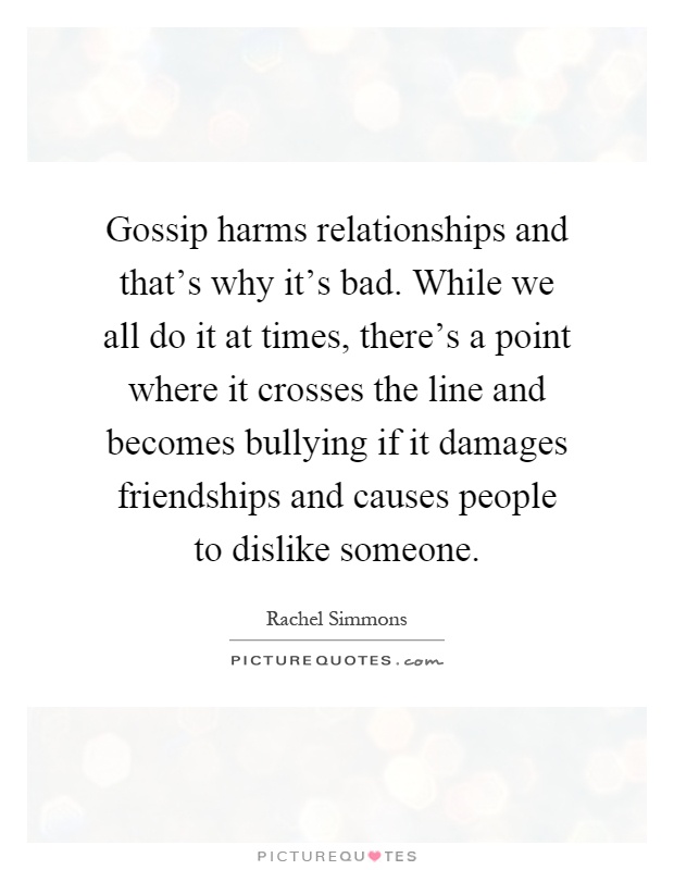 Gossip harms relationships and that's why it's bad. While we all do it at times, there's a point where it crosses the line and becomes bullying if it damages friendships and causes people to dislike someone Picture Quote #1