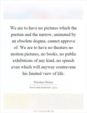 We are to have no pictures which the puritan and the narrow, animated by an obsolete dogma, cannot approve of. We are to have no theaters no motion pictures, no books, no public exhibitions of any kind, no speech even which will anyway contravene his limited view of life Picture Quote #1