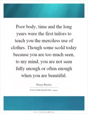 Poor body, time and the long years were the first tailors to teach you the merciless use of clothes. Though some scold today because you are too much seen, to my mind, you are not seen fully enough or often enough when you are beautiful Picture Quote #1