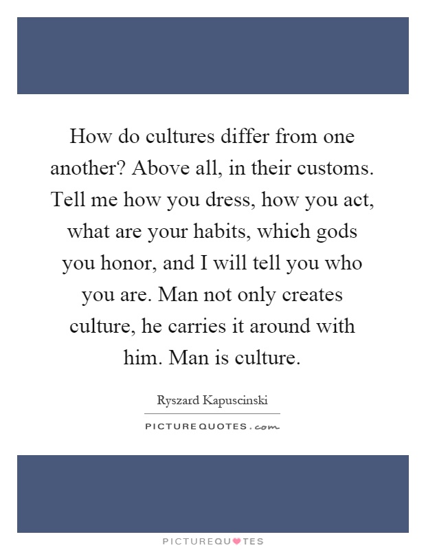 How do cultures differ from one another? Above all, in their customs. Tell me how you dress, how you act, what are your habits, which gods you honor, and I will tell you who you are. Man not only creates culture, he carries it around with him. Man is culture Picture Quote #1