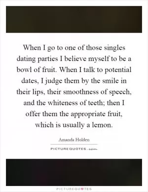 When I go to one of those singles dating parties I believe myself to be a bowl of fruit. When I talk to potential dates, I judge them by the smile in their lips, their smoothness of speech, and the whiteness of teeth; then I offer them the appropriate fruit, which is usually a lemon Picture Quote #1