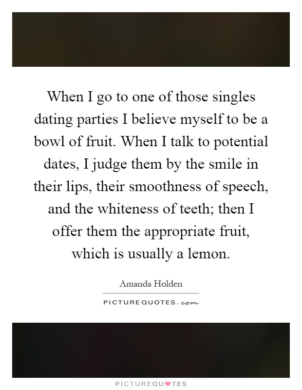 When I go to one of those singles dating parties I believe myself to be a bowl of fruit. When I talk to potential dates, I judge them by the smile in their lips, their smoothness of speech, and the whiteness of teeth; then I offer them the appropriate fruit, which is usually a lemon Picture Quote #1