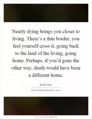 Nearly dying brings you closer to living. There’s a thin border; you feel yourself cross it, going back to the land of the living, going home. Perhaps, if you’d gone the other way, death would have been a different home Picture Quote #1