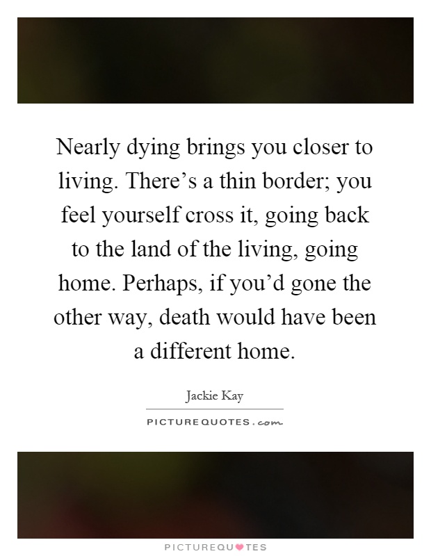 Nearly dying brings you closer to living. There's a thin border; you feel yourself cross it, going back to the land of the living, going home. Perhaps, if you'd gone the other way, death would have been a different home Picture Quote #1