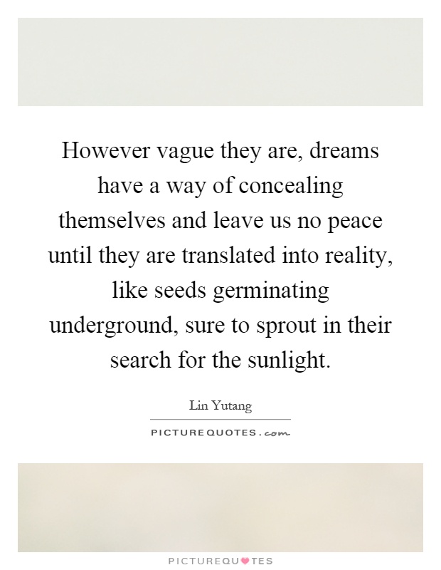 However vague they are, dreams have a way of concealing themselves and leave us no peace until they are translated into reality, like seeds germinating underground, sure to sprout in their search for the sunlight Picture Quote #1