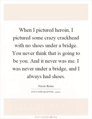 When I pictured heroin, I pictured some crazy crackhead with no shoes under a bridge. You never think that is going to be you. And it never was me. I was never under a bridge, and I always had shoes Picture Quote #1