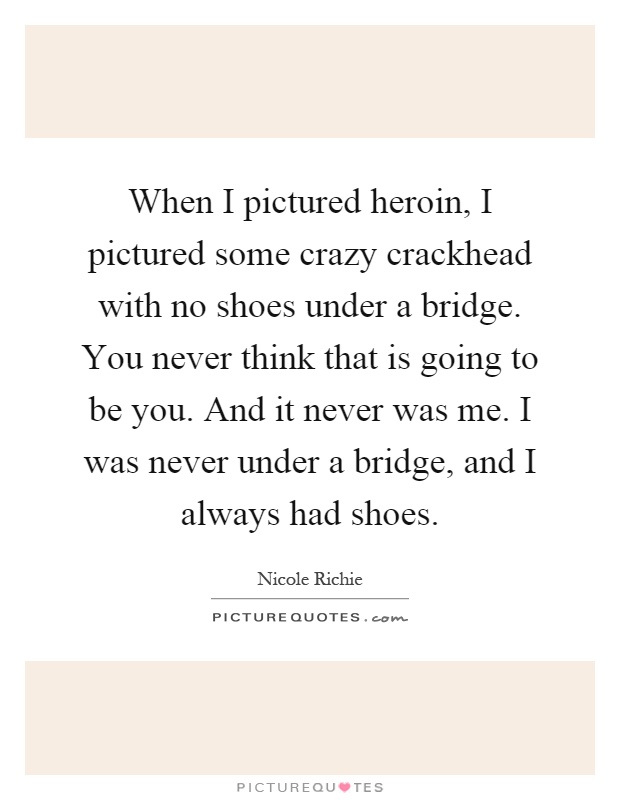 When I pictured heroin, I pictured some crazy crackhead with no shoes under a bridge. You never think that is going to be you. And it never was me. I was never under a bridge, and I always had shoes Picture Quote #1