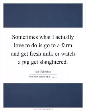 Sometimes what I actually love to do is go to a farm and get fresh milk or watch a pig get slaughtered Picture Quote #1