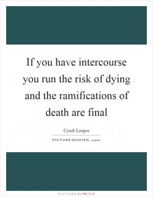 If you have intercourse you run the risk of dying and the ramifications of death are final Picture Quote #1