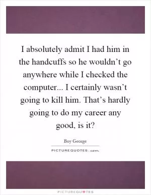I absolutely admit I had him in the handcuffs so he wouldn’t go anywhere while I checked the computer... I certainly wasn’t going to kill him. That’s hardly going to do my career any good, is it? Picture Quote #1