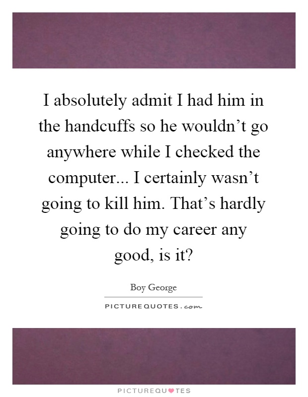 I absolutely admit I had him in the handcuffs so he wouldn't go anywhere while I checked the computer... I certainly wasn't going to kill him. That's hardly going to do my career any good, is it? Picture Quote #1