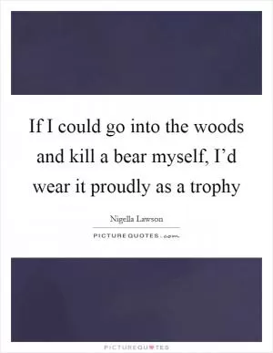 If I could go into the woods and kill a bear myself, I’d wear it proudly as a trophy Picture Quote #1