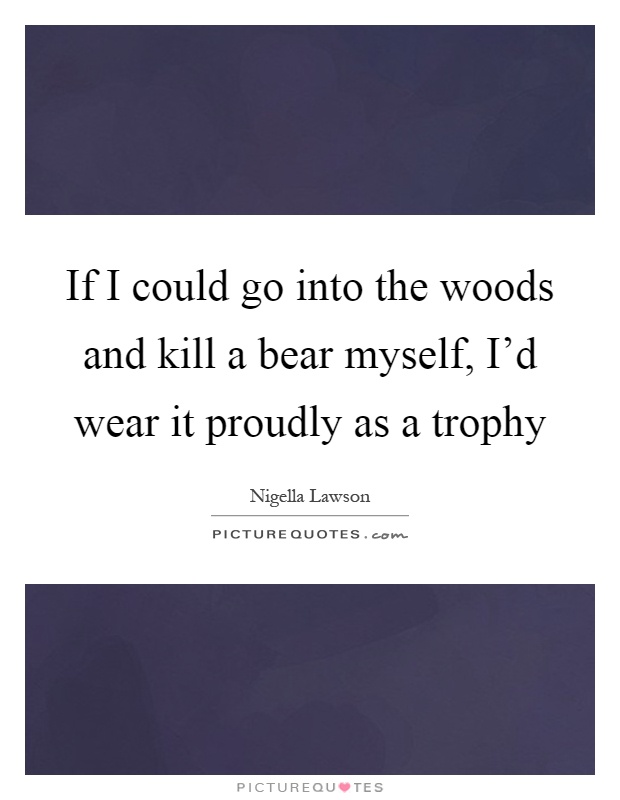If I could go into the woods and kill a bear myself, I'd wear it proudly as a trophy Picture Quote #1