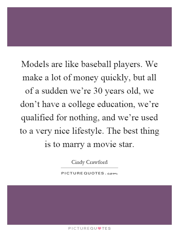 Models are like baseball players. We make a lot of money quickly, but all of a sudden we're 30 years old, we don't have a college education, we're qualified for nothing, and we're used to a very nice lifestyle. The best thing is to marry a movie star Picture Quote #1