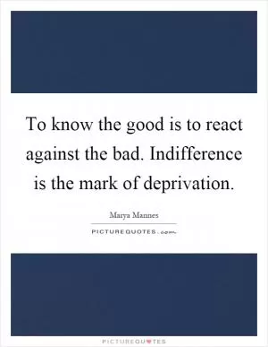 To know the good is to react against the bad. Indifference is the mark of deprivation Picture Quote #1