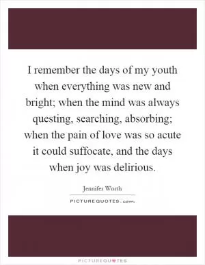 I remember the days of my youth when everything was new and bright; when the mind was always questing, searching, absorbing; when the pain of love was so acute it could suffocate, and the days when joy was delirious Picture Quote #1