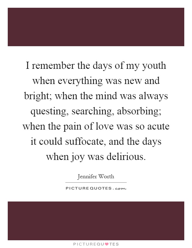 I remember the days of my youth when everything was new and bright; when the mind was always questing, searching, absorbing; when the pain of love was so acute it could suffocate, and the days when joy was delirious Picture Quote #1
