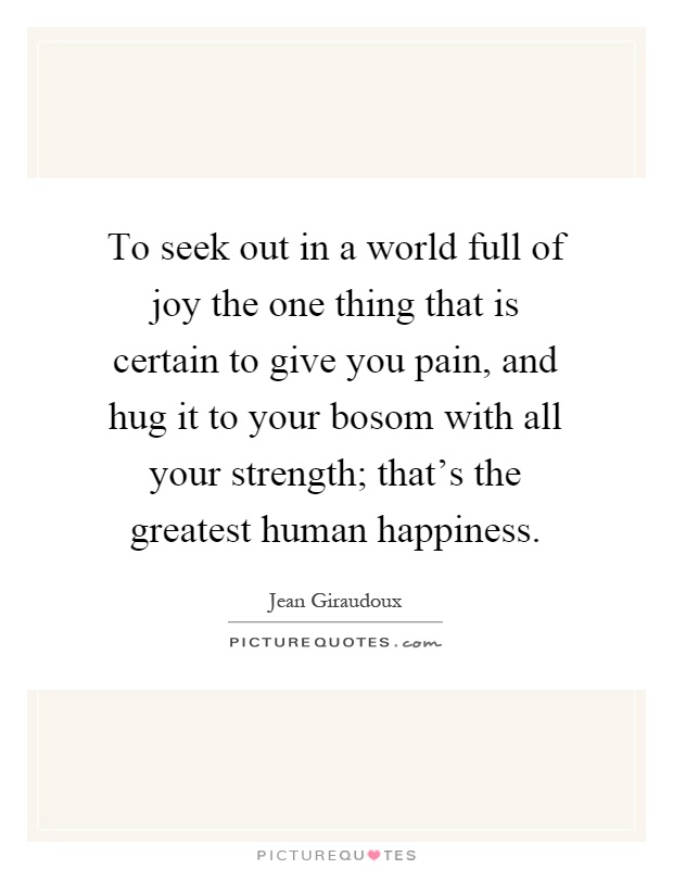 To seek out in a world full of joy the one thing that is certain to give you pain, and hug it to your bosom with all your strength; that's the greatest human happiness Picture Quote #1