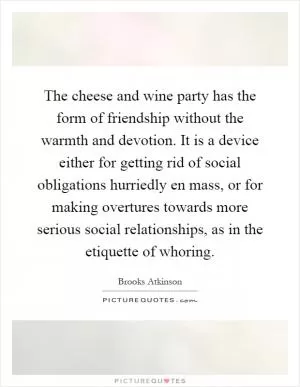 The cheese and wine party has the form of friendship without the warmth and devotion. It is a device either for getting rid of social obligations hurriedly en mass, or for making overtures towards more serious social relationships, as in the etiquette of whoring Picture Quote #1