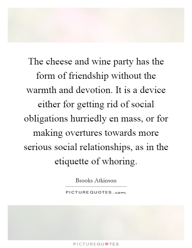The cheese and wine party has the form of friendship without the warmth and devotion. It is a device either for getting rid of social obligations hurriedly en mass, or for making overtures towards more serious social relationships, as in the etiquette of whoring Picture Quote #1