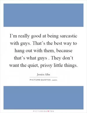 I’m really good at being sarcastic with guys. That’s the best way to hang out with them, because that’s what guys. They don’t want the quiet, prissy little things Picture Quote #1