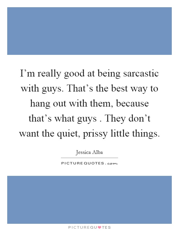 I'm really good at being sarcastic with guys. That's the best way to hang out with them, because that's what guys. They don't want the quiet, prissy little things Picture Quote #1