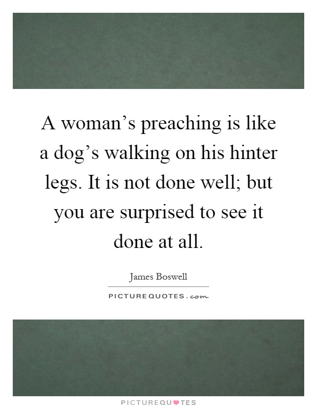 A woman's preaching is like a dog's walking on his hinter legs. It is not done well; but you are surprised to see it done at all Picture Quote #1