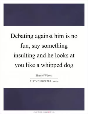 Debating against him is no fun, say something insulting and he looks at you like a whipped dog Picture Quote #1