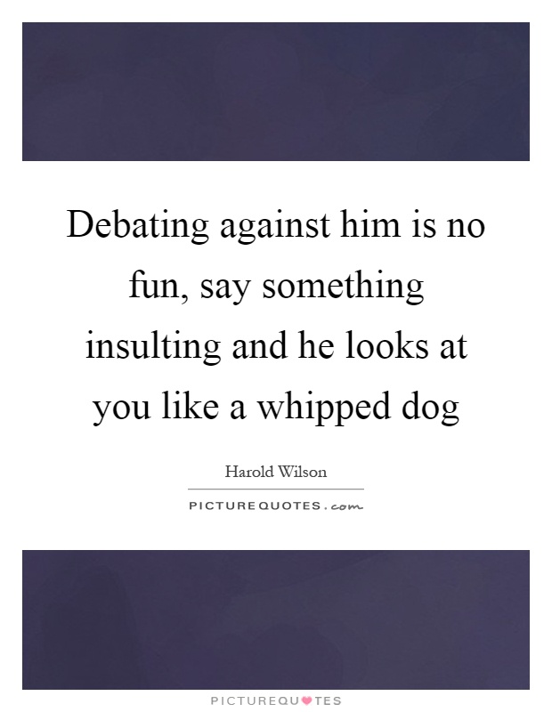 Debating against him is no fun, say something insulting and he looks at you like a whipped dog Picture Quote #1
